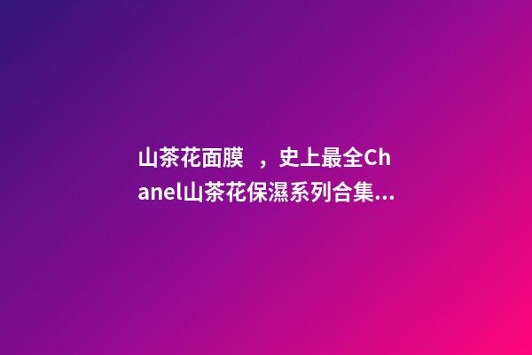 山茶花面膜，史上最全Chanel山茶花保濕系列合集實力測評